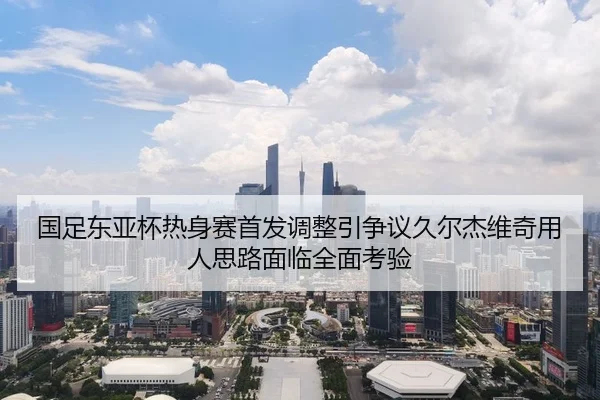 国足东亚杯热身赛首发调整引争议久尔杰维奇用人思路面临全面考验
