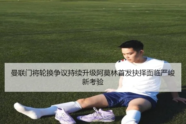 曼联门将轮换争议持续升级阿莫林首发抉择面临严峻新考验